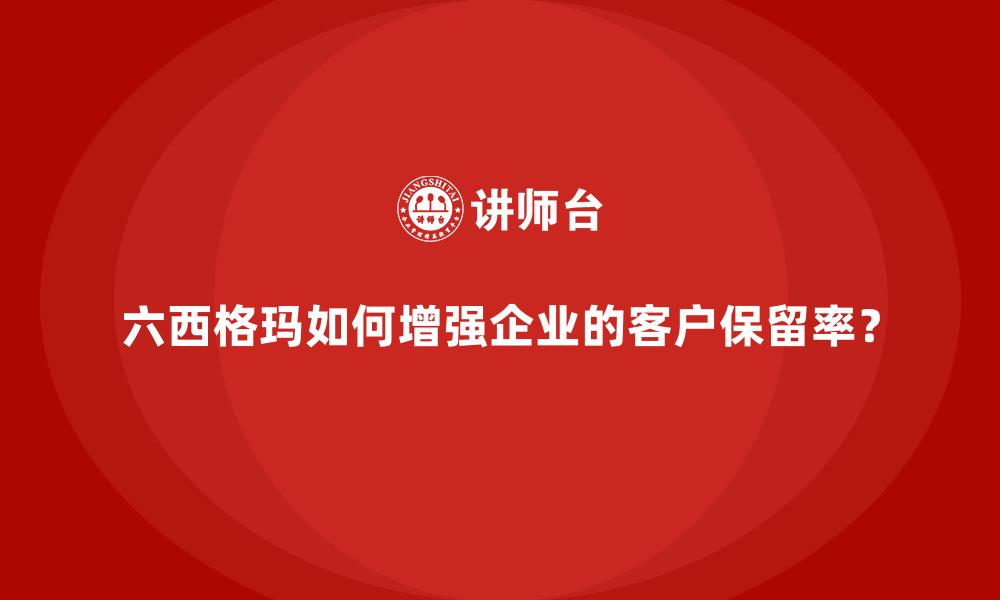 六西格玛如何增强企业的客户保留率？